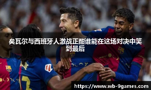 矣瓦尔与西班牙人激战正酣谁能在这场对决中笑到最后