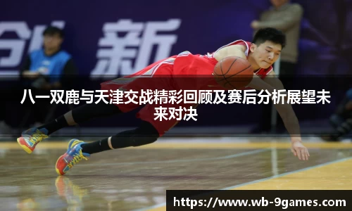 八一双鹿与天津交战精彩回顾及赛后分析展望未来对决
